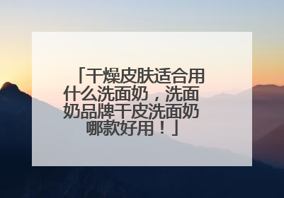 干燥皮肤适合用什么洗面奶，洗面奶品牌干皮洗面奶哪款好用！