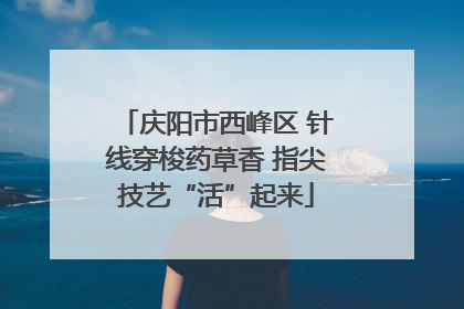庆阳市西峰区 针线穿梭药草香 指尖技艺“活”起来