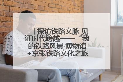 探访铁路文脉 见证时代跨越——“我的铁路风景·博物馆+京张铁路文化之旅”活动在京启动