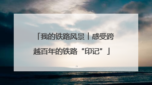 我的铁路风景︱感受跨越百年的铁路“印记”