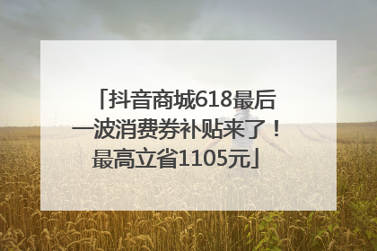 抖音商城618最后一波消费券补贴来了！最高立省1105元