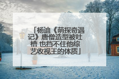 杨迪《萌探奇遇记》唐僧造型被吐槽 也挡不住他综艺收视王的体质