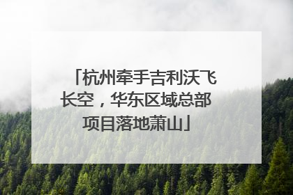 杭州牵手吉利沃飞长空，华东区域总部项目落地萧山