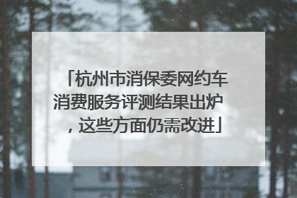 杭州市消保委网约车消费服务评测结果出炉，这些方面仍需改进