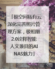 极空间私有云深化完善照片管理方案，极相册2.0诠释智能人文兼具的AINAS魅力