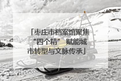 枣庄市档案馆聚焦“四个精” 赋能城市转型与文脉传承