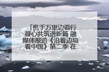 携手万里边疆行 凝心共筑谱新篇 融媒体报道《沿着边境看中国》第二季 在广西东兴正式启动
