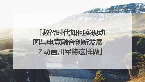 数智时代如何实现动画与电竞融合创新发展？动画川军将这样做