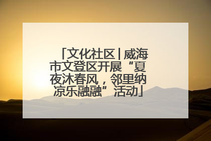 文化社区│威海市文登区开展“夏夜沐春风，邻里纳凉乐融融”活动