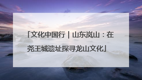 文化中国行｜山东岚山：在尧王城遗址探寻龙山文化