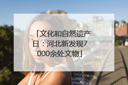 文化和自然遗产日：河北新发现7000余处文物