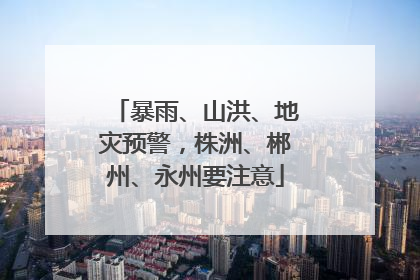 暴雨、山洪、地灾预警，株洲、郴州、永州要注意