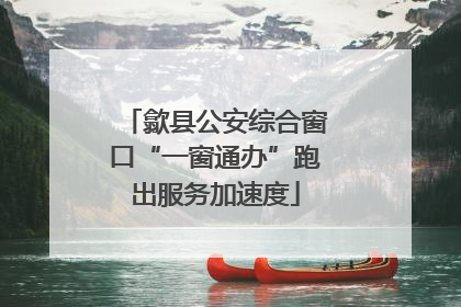 歙县公安综合窗口“一窗通办”跑出服务加速度