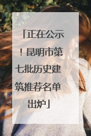 正在公示！昆明市第七批历史建筑推荐名单出炉