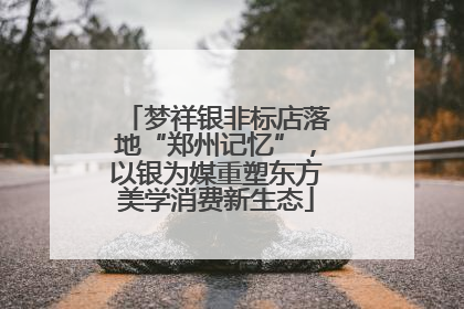 梦祥银非标店落地“郑州记忆”，以银为媒重塑东方美学消费新生态