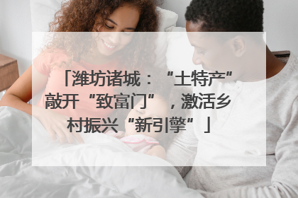 潍坊诸城：“土特产”敲开“致富门”，激活乡村振兴“新引擎”