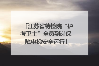 江苏省特检院“护考卫士”全员到岗保障电梯安全运行