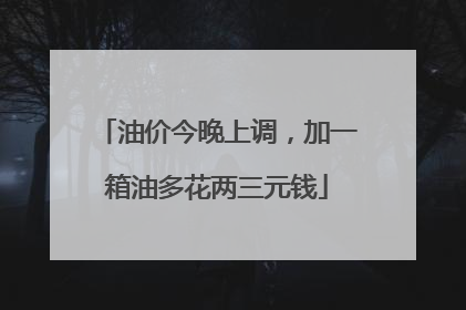 油价今晚上调，加一箱油多花两三元钱