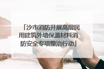 沙市消防开展高层民用建筑外墙保温材料消防安全专项整治行动