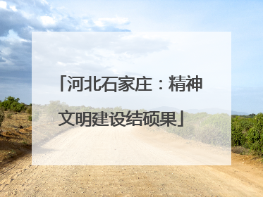 河北石家庄：精神文明建设结硕果