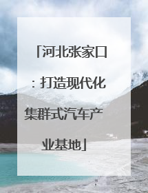 河北张家口：打造现代化集群式汽车产业基地