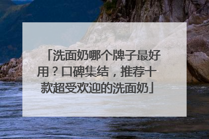 洗面奶哪个牌子最好用？口碑集结，推荐十款超受欢迎的洗面奶