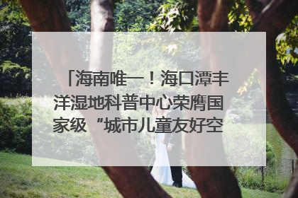 海南唯一！海口潭丰洋湿地科普中心荣膺国家级“城市儿童友好空间建设园区”称号