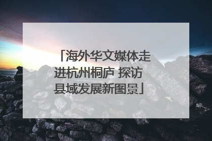 海外华文媒体走进杭州桐庐 探访县域发展新图景
