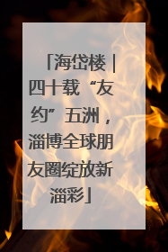 海岱楼｜四十载“友约”五洲，淄博全球朋友圈绽放新淄彩