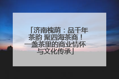 济南槐荫：品千年茶韵 聚四海茶商！一盏茶里的商业情怀与文化传承