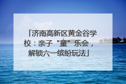 济南高新区黄金谷学校：亲子“童”乐会，解锁六一缤纷玩法