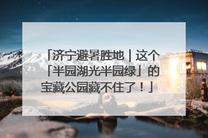 济宁避暑胜地｜这个「半园湖光半园绿」的宝藏公园藏不住了！