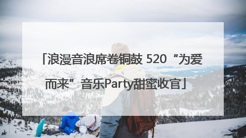 浪漫音浪席卷铜鼓 520“为爱而来”音乐Party甜蜜收官