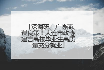 深调研、广协商、谋良策！大连市政协建言高校毕业生高质量充分就业