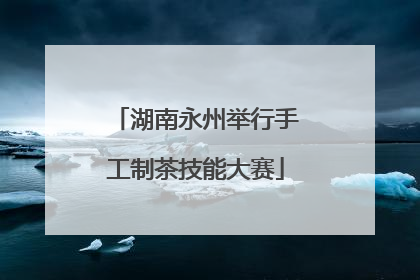 湖南永州举行手工制茶技能大赛