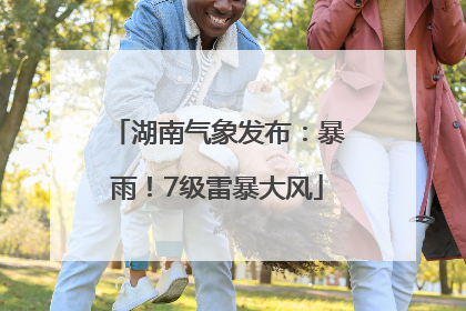 湖南气象发布：暴雨！7级雷暴大风