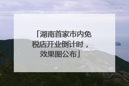湖南首家市内免税店开业倒计时，效果图公布