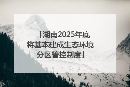 湖南2025年底将基本建成生态环境分区管控制度