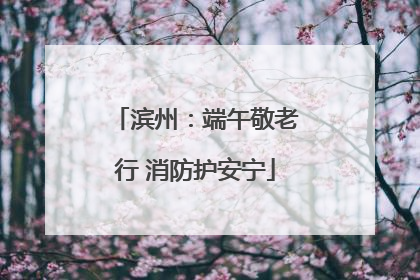 滨州：端午敬老行 消防护安宁