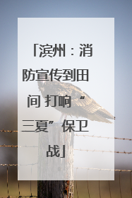 滨州：消防宣传到田间 打响“三夏”保卫战