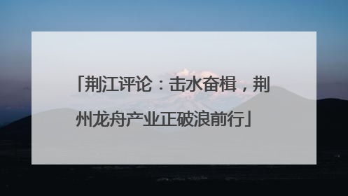 荆江评论：击水奋楫，荆州龙舟产业正破浪前行