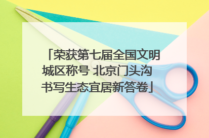 荣获第七届全国文明城区称号 北京门头沟书写生态宜居新答卷