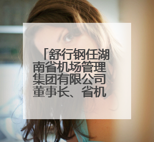 舒行钢任湖南省机场管理集团有限公司董事长、省机场管理局局长