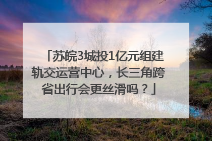 苏皖3城投1亿元组建轨交运营中心，长三角跨省出行会更丝滑吗？