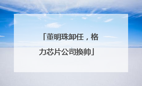 董明珠卸任，格力芯片公司换帅
