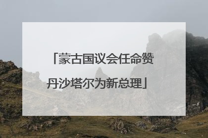 蒙古国议会任命赞丹沙塔尔为新总理