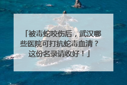 被毒蛇咬伤后，武汉哪些医院可打抗蛇毒血清？这份名录请收好！