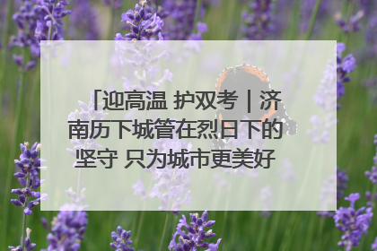 迎高温 护双考｜济南历下城管在烈日下的坚守 只为城市更美好 学子更安心