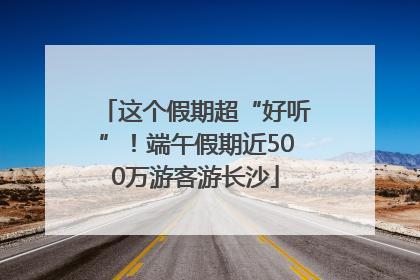 这个假期超“好听”！端午假期近500万游客游长沙