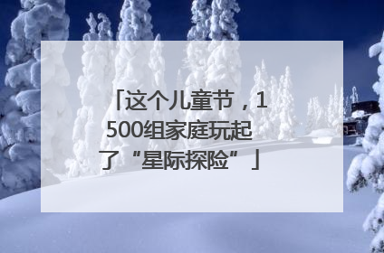 这个儿童节，1500组家庭玩起了“星际探险”